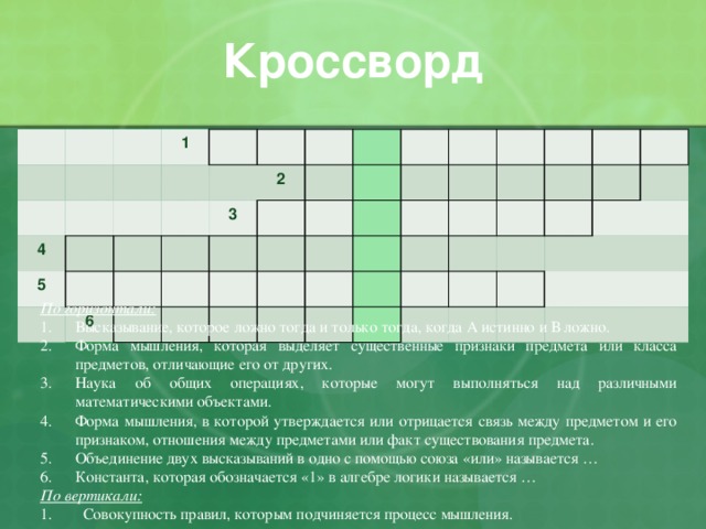 Кроссворд 1 4 5 2 6 3 По горизонтали: Высказывание, которое ложно тогда и только тогда, когда А истинно и В ложно. Форма мышления, которая выделяет существенные признаки предмета или класса предметов, отличающие его от других. Наука об общих операциях, которые могут выполняться над различными математическими объектами. Форма мышления, в которой утверждается или отрицается связь между предметом и его признаком, отношения между предметами или факт существования предмета. Объединение двух высказываний в одно с помощью союза «или» называется … Константа, которая обозначается «1» в алгебре логики называется … По вертикали: 1. Совокупность правил, которым подчиняется процесс мышления. 
