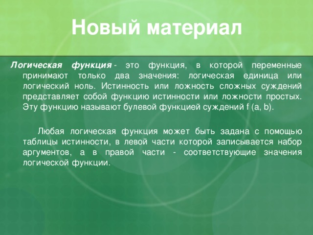 Новый материал Логическая функция   - это функция, в которой переменные принимают только два значения: логическая единица или логический ноль. Истинность или ложность сложных суждений представляет собой функцию истинности или ложности простых. Эту функцию называют булевой функцией суждений f (a, b).   Любая логическая функция может быть задана с помощью таблицы истинности, в левой части которой записывается набор аргументов, а в правой части - соответствующие значения логической функции. 