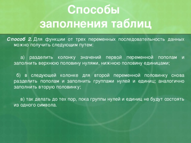 Способы  заполнения таблиц Способ 2.  Для функции от трех переменных последовательность данных можно получить следующим путем:        а) разделить колонку значений первой переменной пополам и заполнить верхнюю половину нулями, нижнюю половину единицами;     б) в следующей колонке для второй переменной половинку снова разделить пополам и заполнить группами нулей и единиц; аналогично заполнить вторую половинку;        в) так делать до тех пор, пока группы нулей и единиц не будут состоять из одного символа. 