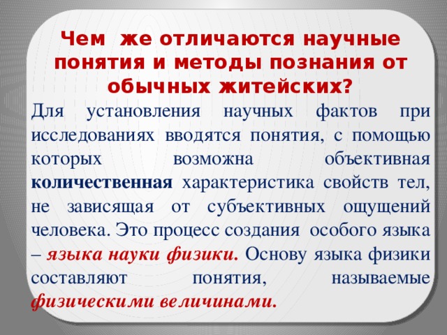 Чем же отличаются научные понятия и методы познания от обычных житейских? Для установления научных фактов при исследованиях вводятся понятия, с помощью которых возможна объективная количественная характеристика свойств тел, не зависящая от субъективных ощущений человека. Это процесс создания особого языка – языка науки физики. Основу языка физики составляют понятия, называемые физическими величинами. 