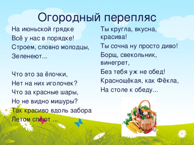  Огородный перепляс   На июньской грядке Ты кругла, вкусна, красива! Всё у нас в порядке! Ты сочна ну просто диво! Строем, словно молодцы, Борщ, свекольник, винегрет, Без тебя уж не обед! Зеленеют... Краснощёкая, как Фёкла, Что это за ёлочки, На столе к обеду... Нет на них иголочек? Что за красные шары, Но не видно мишуры? Так красиво вдоль забора Летом спеют ... 