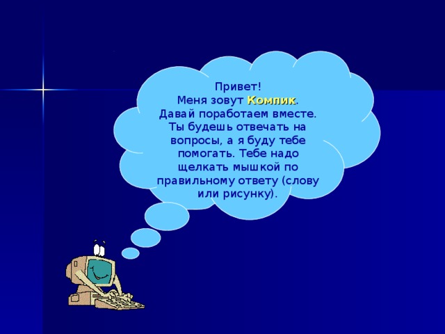 Привет! Меня зовут Компик . Давай поработаем вместе. Ты будешь отвечать на вопросы, а я буду тебе помогать. Тебе надо щелкать мышкой по правильному ответу (слову или рисунку). 