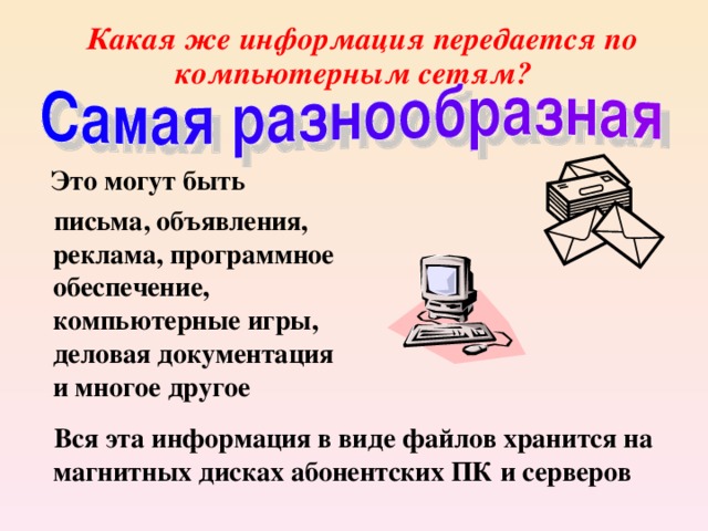  Какая же информация передается по компьютерным сетям?  Это могут быть  письма, объявления, реклама, программное обеспечение, компьютерные игры, деловая документация и многое другое  Вся эта информация в виде файлов хранится на магнитных дисках абонентских ПК и серверов 