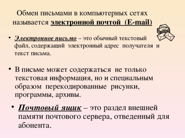 Обмен письмами в компьютерных сетях называется электронной почтой ( E-mail ) Электронное письмо – это обычный текстовый файл, содержащий электронный адрес получателя и текст письма. В письме может содержаться не только текстовая информация, но и специальным образом перекодированные рисунки, программы, архивы. Почтовый ящик – это раздел внешней памяти почтового сервера, отведенный для абонента. 