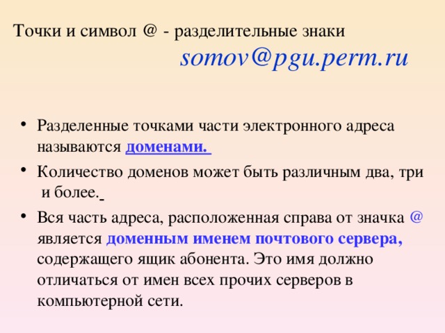 Точки и символ @ - разделительные знаки  somov@pgu.perm.ru Разделенные точками части электронного адреса называются доменами. Количество доменов может быть различным два, три и более.  Вся часть адреса, расположенная справа от значка @ является доменным именем почтового сервера,  содержащего ящик абонента. Это имя должно отличаться от имен всех прочих серверов в компьютерной сети.  