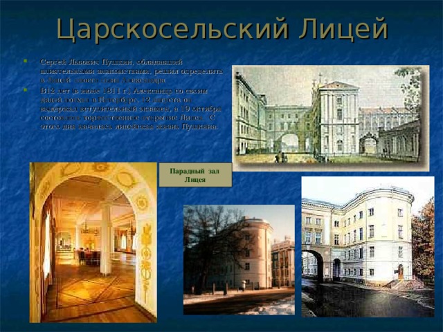 Царскосельский Лицей Сергей Львович Пушкин, обладавший влиятельными знакомствами, решил определить в Лицей своего сына Александра. В12 лет (в июне 1811 г.) Александр со своим дядей поехал в Петербург, 12 августа он выдержал вступительный экзамен, а 19 октября состоялось торжественное открытие Лицея. С этого дня началась лицейская жизнь Пушкина.  Парадный зал Лицея 