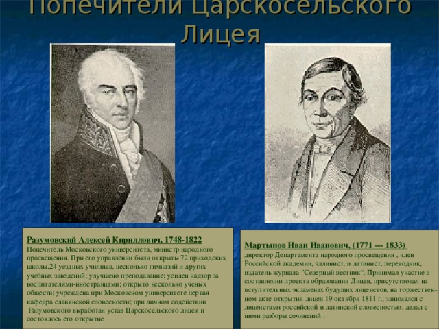 Попечители Царскосельского Лицея Разумовский Алексей Кириллович, 1748-1822 Попечитель Московского университета, министр народного просвещения. При его управлении были открыты 72 приходских школы,24 уездных училища, несколько гимназий и других учебных заведений; улучшено преподавание; усилен надзор за воспитателями-иностранцами; открыто несколько ученых обществ; учреждена при Московском университете первая кафедра славянской словесности; при личном содействии  Разумовского выработан устав Царскосельского лицея и состоялось его открытие  Мартынов Иван Иванович, (1771 — 1833) директор Департамента народного просвещения , член Российской академии, эллинист, и латинист, переводчик, издатель журнала 