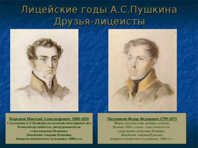 Лицейские годы А.С.Пушкина  Друзья-лицеисты Корсаков Николай Александрович. 1800-1820 Сослуживец А.С.Пушкина по коллегии иностранних дел  Композитор-любитель, автор романсов на  стихотворения Пушкина.  Лицейский товарищ Пушкина.  Акварель неизвестного художника. 1800-е г.г. Матюшкин Федор Федорович 1799-1872 Моряк, впоследствие адмирал, сенатор.  В конце 1860-х годов - член комитета по  сооружению памятника Пушкину.  Лицейский товарищ Пушкина.  Акварель неизвестного художника. 1800-е г.г. 