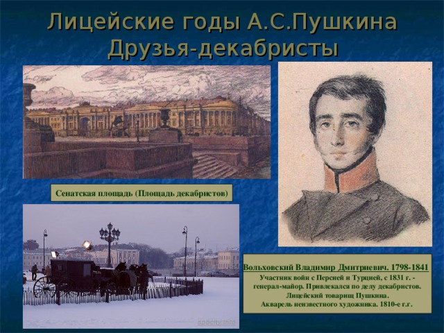 Лицейские годы А.С.Пушкина  Друзья-декабристы Сенатская площадь (Площадь декабристов) Вольховский Владимир Дмитриевич. 1798-1841  Участник войн с Персией и Турцией, с 1831 г. -  генерал-майор. Привлекался по делу декабристов.  Лицейский товарищ Пушкина.  Акварель неизвестного художника. 1810-е г.г.  Вольховский Владимир Дмитриевич. 1798-1841  Участник войн с Персией и Турцией, с 1831 г. -  генерал-майор. Привлекался по делу декабристов.  Лицейский товарищ Пушкина.  Акварель неизвестного художника. 1810-е г.г.  