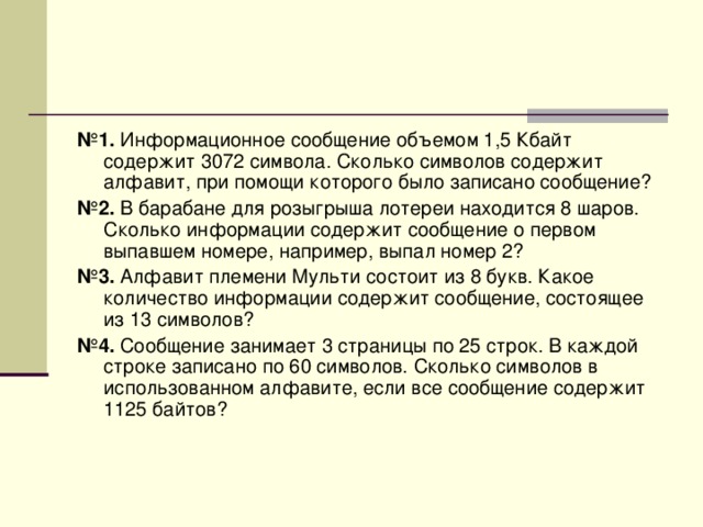 № 1. Информационное сообщение объемом 1,5 Кбайт содержит 3072 символа. Сколько символов содержит алфавит, при помощи которого было записано сообщение? № 2. В барабане для розыгрыша лотереи находится 8 шаров. Сколько информации содержит сообщение о первом выпавшем номере, например, выпал номер 2? № 3. Алфавит племени Мульти состоит из 8 букв. Какое количество информации содержит сообщение, состоящее из 13 символов? № 4. Сообщение занимает 3 страницы по 25 строк. В каждой строке записано по 60 символов. Сколько символов в использованном алфавите, если все сообщение содержит 1125 байтов? 