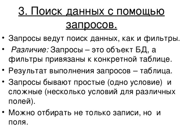  3. Поиск данных с помощью запросов.   Запросы ведут поиск данных, как и фильтры.  Различие: Запросы – это объект БД, а фильтры привязаны к конкретной таблице. Результат выполнения запросов – таблица. Запросы бывают простые (одно условие) и сложные (несколько условий для различных полей). Можно отбирать не только записи, но и поля.  
