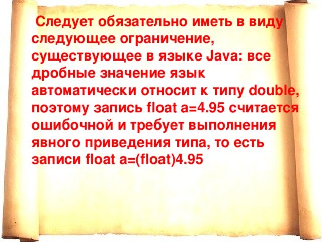  Следует обязательно иметь в виду следующее ограничение, существующее в языке Java: все дробные значение язык автоматически относит к типу double, поэтому запись float a=4.95 считается ошибочной и требует выполнения явного приведения типа, то есть записи float a=(float)4.95 