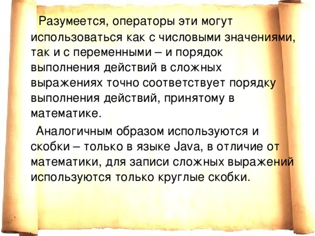  Разумеется, операторы эти могут использоваться как с числовыми значениями, так и с переменными – и порядок выполнения действий в сложных выражениях точно соответствует порядку выполнения действий, принятому в математике.  Аналогичным образом используются и скобки – только в языке Java, в отличие от математики, для записи сложных выражений используются только круглые скобки. 
