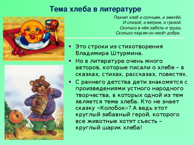 Тема хлеба в литературе Пахнет хлеб и солнцем, и землёй,  И слезой, и ветром, и грозой.  Сколько в нём заботы и труда,  Сколько людям он несёт добра.   Это строки из стихотворения Владимира Штурмина. Но в литературе очень много авторов, которые писали о хлебе – в сказках, стихах, рассказах, повестях. С раннего детства дети знакомятся с произведениями устного народного творчества, в которых одной из тем является тема хлеба. Кто не знает сказку «Колобок»? А ведь этот круглый забавный герой, которого все животные хотят съесть – круглый шарик хлеба!   