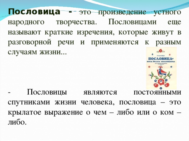 Пословица - это произведение устного народного творчества. Пословицами еще называют краткие изречения, которые живут в разговорной речи и применяются к разным случаям жизни... - Пословицы являются постоянными спутниками жизни человека, пословица – это крылатое выражение о чем – либо или о ком – либо. 