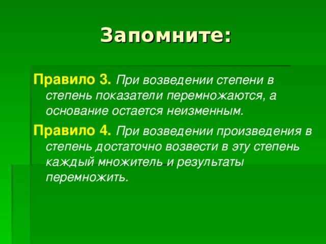 Запомните: Правило 3.  При возведении степени в степень показатели перемножаются, а основание остается неизменным.  Правило 4.  При возведении произведения в степень достаточно возвести в эту степень каждый множитель и результаты перемножить.  