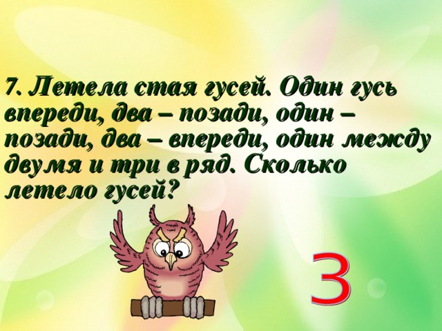 7. Летела стая гусей. Один гусь впереди, два – позади, один – позади, два – впереди, один между двумя и три в ряд. Сколько летело гусей?  