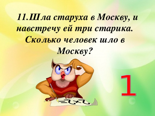  11.Шла старуха в Москву, и навстречу ей три старика. Сколько человек шло в Москву?   