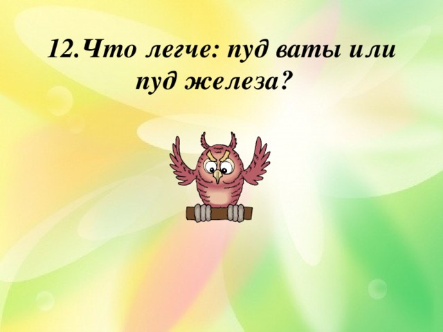  12.Что легче: пуд ваты или пуд железа?    