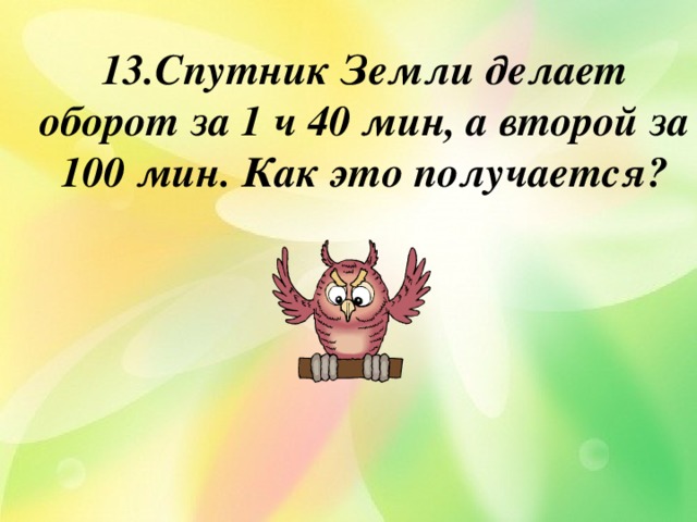 13.Спутник Земли делает оборот за 1 ч 40 мин, а второй за 100 мин. Как это получается? 