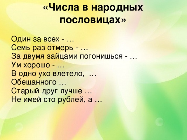 «Числа в народных пословицах»   Один за всех - … Семь раз отмерь - … За двумя зайцами погонишься - … Ум хорошо - … В одно ухо влетело, … Обещанного … Старый друг лучше … Не имей сто рублей, а … 