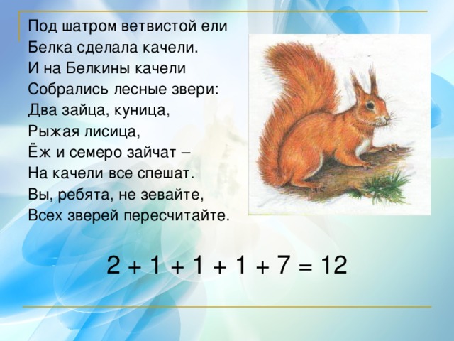 Под шатром ветвистой ели Белка сделала качели. И на Белкины качели Собрались лесные звери: Два зайца, куница, Рыжая лисица, Ёж и семеро зайчат – На качели все спешат. Вы, ребята, не зевайте, Всех зверей пересчитайте. 2 + 1 + 1 + 1 + 7 = 12 