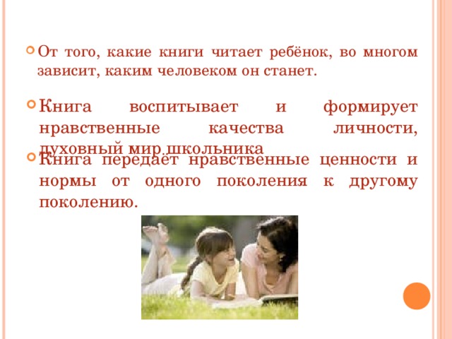 От того, какие книги читает ребёнок, во многом зависит, каким человеком он станет. Книга воспитывает и формирует нравственные качества личности, духовный мир школьника Книга передаёт нравственные ценности и нормы от одного поколения к другому поколению. 