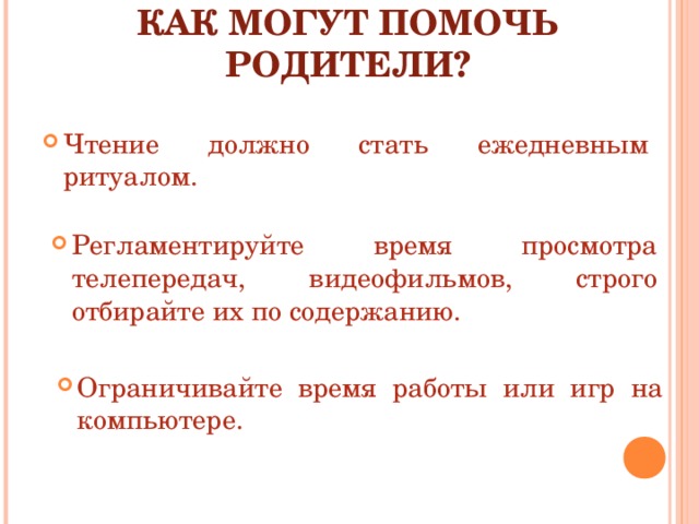 КАК МОГУТ ПОМОЧЬ РОДИТЕЛИ? Чтение должно стать ежедневным ритуалом. Регламентируйте время просмотра телепередач, видеофильмов, строго отбирайте их по содержанию. Ограничивайте время работы или игр на компьютере. 