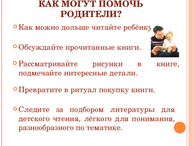 КАК МОГУТ ПОМОЧЬ РОДИТЕЛИ? Как можно дольше читайте ребёнку. Обсуждайте прочитанные книги. Рассматривайте рисунки в книге, подмечайте интересные детали. Превратите в ритуал покупку книги. Следите за подбором литературы для детского чтения, лёгкого для понимания, разнообразного по тематике. 