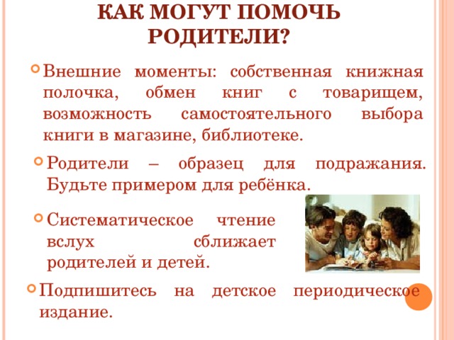 КАК МОГУТ ПОМОЧЬ РОДИТЕЛИ? Внешние моменты: собственная книжная полочка, обмен книг с товарищем, возможность самостоятельного выбора книги в магазине, библиотеке. Родители – образец для подражания. Будьте примером для ребёнка. Систематическое чтение вслух сближает родителей и детей. Подпишитесь на детское периодическое издание. 