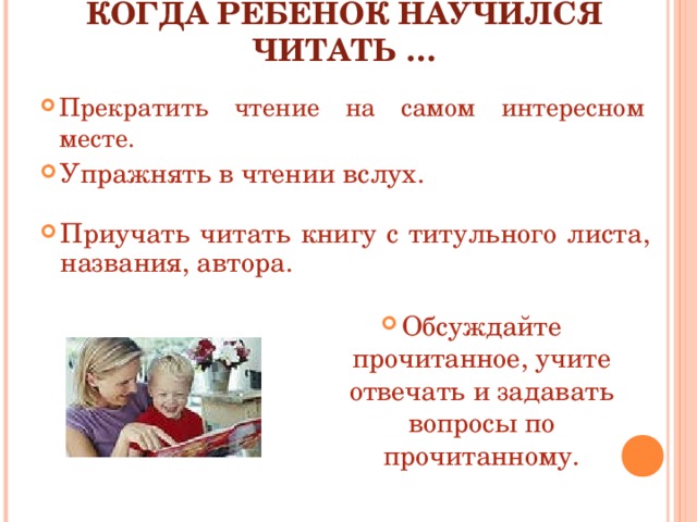 КОГДА РЕБЁНОК НАУЧИЛСЯ ЧИТАТЬ …   Прекратить чтение на самом интересном месте. Упражнять в чтении вслух. Приучать читать книгу с титульного листа, названия, автора. Обсуждайте прочитанное, учите отвечать и задавать вопросы по прочитанному. 