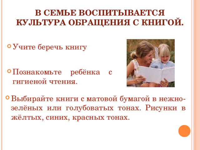 В СЕМЬЕ ВОСПИТЫВАЕТСЯ  КУЛЬТУРА ОБРАЩЕНИЯ С КНИГОЙ.   Учите беречь книгу   Познакомьте ребёнка с гигиеной чтения. Выбирайте книги с матовой бумагой в нежно-зелёных или голубоватых тонах. Рисунки в жёлтых, синих, красных тонах. 
