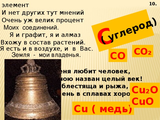 Я - самый главный элемент И нет других тут мнений  Очень уж велик процент  Моих соединений.  10. C ( углерод) Я и графит, я и алмаз Вхожу в состав растений. Я есть и в воздухе, и в Вас. CO ₂ CO Земля - мои владенья. Меня любит человек, Мною назван целый век! Я блестяща и рыжа, Очень в сплавах хороша! Cu ₂ O CuO Cu ( медь) 