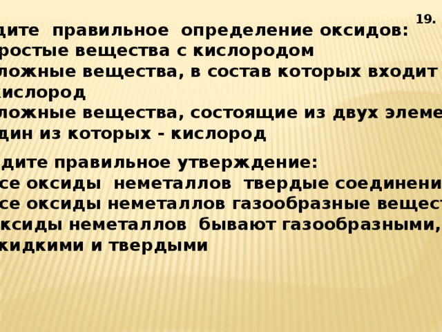 19. 6. Найдите правильное определение оксидов:  1) простые вещества с кислородом  2) сложные вещества, в состав которых входит  кислород  3) сложные вещества, состоящие из двух элементов,  один из которых - кислород 7. Найдите правильное утверждение:  1) все оксиды неметаллов твердые соединения  2) все оксиды неметаллов газообразные вещества  3) оксиды неметаллов бывают газообразными,  жидкими и твердыми 