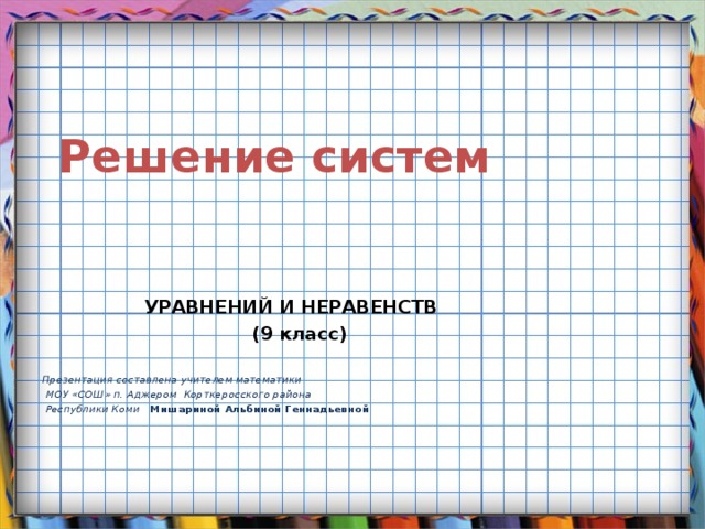  Решение систем   УРАВНЕНИЙ И НЕРАВЕНСТВ  (9 класс)  Презентация составлена учителем математики  МОУ «СОШ» п. Аджером Корткеросского района  Республики Коми  Мишариной Альбиной Геннадьевной 