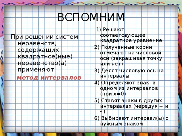  1) Решают соответсвующее квадратное уравнение 2) Полученные корни отмечают на числовой оси (закрашивая точку или нет) 3) Делят числовую ось на интервалы 4) Определяют знак в одном из интервалов (при х=0) 5) Ставят знаки в других интервалах (чередуя + и - ) 6) Выбирают интервал(ы) с нужным знаком При решении систем неравенств, содержащих квадратное(ные) неравенство(а) применяют  метод интервалов 
