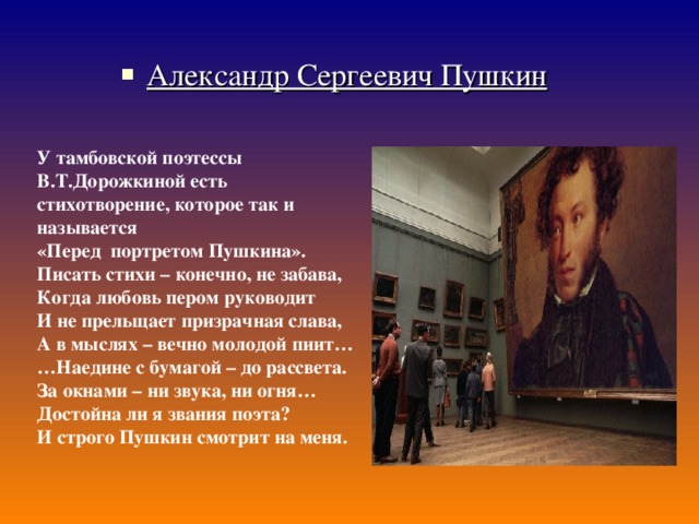 Александр Сергеевич Пушкин У тамбовской поэтессы В.Т.Дорожкиной есть стихотворение, которое так и называется «Перед портретом Пушкина». Писать стихи – конечно, не забава, Когда любовь пером руководит И не прельщает призрачная слава, А в мыслях – вечно молодой пиит… … Наедине с бумагой – до рассвета. За окнами – ни звука, ни огня… Достойна ли я звания поэта? И строго Пушкин смотрит на меня. 