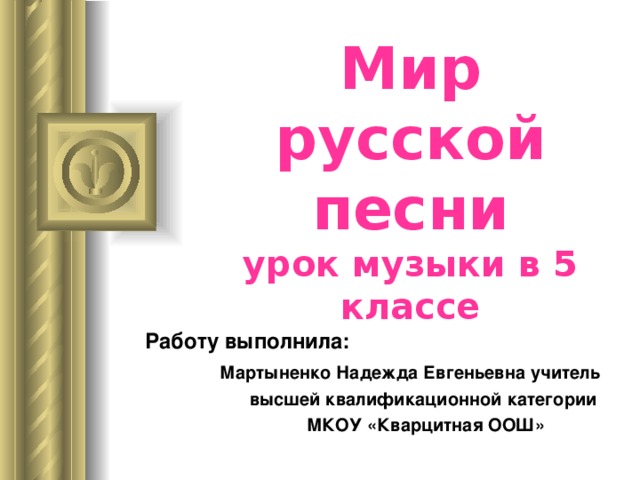 Мир русской песни  урок музыки в 5 классе Работу выполнила:  Мартыненко Надежда Евгеньевна учитель   высшей квалификационной категории  МКОУ «Кварцитная ООШ» 