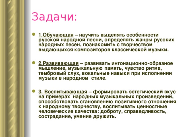 Задачи: 1.Обучающая – научить выделять особенности русской народной песни, определять жанры русских народных песен, познакомить с творчеством выдающихся композиторов классической музыки.  2.Развивающая – развивать интонационно-образное мышление, музыкальную память, чувство ритма, тембровый слух, вокальные навыки при исполнении музыки в народном стиле.  3. Воспитывающая – формировать эстетический вкус на примерах народных музыкальных произведений, способствовать становлению позитивного отношения к народному творчеству, воспитывать ценностные человеческие качества: доброту, справедливость, сострадание, умение дружить. 
