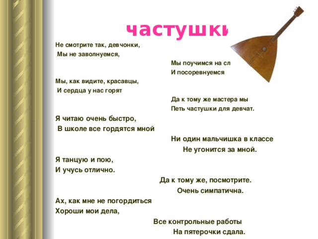 частушки Не смотрите так, девчонки,  Мы не заволнуемся,  Мы поучимся на славу  И посоревнуемся Мы, как видите, красавцы,  И сердца у нас горят  Да к тому же мастера мы  Петь частушки для девчат. Я читаю очень быстро,  В школе все гордятся мной  Ни один мальчишка в классе  Не угонится за мной. Я танцую и пою, И учусь отлично.  Да к тому же, посмотрите.  Очень симпатична. Ах, как мне не погордиться Хороши мои дела,  Все контрольные работы  На пятерочки сдала. 