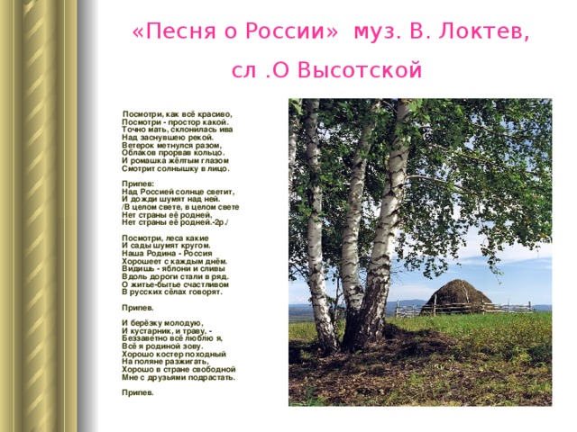 «Песня о России» муз. В. Локтев, сл .О Высотской   Посмотри, как всё красиво,  Посмотри - простор какой.  Точно мать, склонилась ива  Над заснувшею рекой.  Ветерок метнулся разом,  Облаков прорвав кольцо.  И ромашка жёлтым глазом  Смотрит солнышку в лицо.   Припев:  Над Россией солнце светит,  И дожди шумят над ней.  /В целом свете, в целом свете  Нет страны её родней,  Нет страны её родней.-2р./   Посмотри, леса какие  И сады шумят кругом.  Наша Родина - Россия  Хорошеет с каждым днём.  Видишь - яблони и сливы  Вдоль дороги стали в ряд.  О житье-бытье счастливом  В русских сёлах говорят.   Припев.   И берёзку молодую,  И кустарник, и траву, -  Беззаветно всё люблю я,  Всё я родиной зову.  Хорошо костер походный  На поляне разжигать,  Хорошо в стране свободной  Мне с друзьями подрастать.   Припев. 