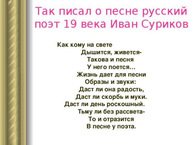 Так писал о песне русский поэт 19 века Иван Суриков Как кому на свете Дышится, живется- Такова и песня У него поется… Жизнь дает для песни Образы и звуки: Даст ли она радость, Даст ли скорбь и муки. Даст ли день роскошный. Тьму ли без рассвета- То и отразится В песне у поэта. 