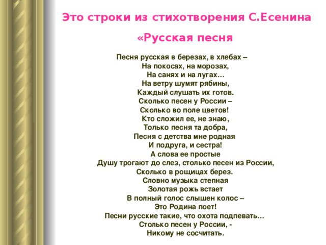   Это строки из стихотворения С.Есенина «Русская песня   Песня русская в березах, в хлебах –  На покосах, на морозах,  На санях и на лугах…  На ветру шумят рябины,  Каждый слушать их готов.  Сколько песен у России – Сколько во поле цветов!  Кто сложил ее, не знаю,  Только песня та добра, Песня с детства мне родная  И подруга, и сестра!  А слова ее простые  Душу трогают до слез, столько песен из России, Сколько в рощицах берез.  Словно музыка степная  Золотая рожь встает  В полный голос слышен колос –  Это Родина поет! Песни русские такие, что охота подпевать…  Столько песен у России, -  Никому не сосчитать. 