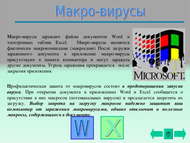 М акро-вирусы заражают файлы документов Word и электронных таблиц Excel. Макро-вирусы являются фактически макрокомандами (макросами) После загрузки зараженного документа в приложение макро-вирусы присутствуют в памяти компьютера и могут заражать  другие документы. Угроза заражения прекращается после закрытия приложения. П рофилактическая защита от макровирусов состоит в предотвращении запуска вируса . При открытии документа в приложениях Word и Excel сообщается о присутствии в них макросов (потенциальных вирусов) и предлагается запретить их загрузку. Выбор запрета на загрузку макросов надежно защитит ваш компьютер от заражения макровирусами, однако отключит и полезные макросы, содержащиеся в документе. 