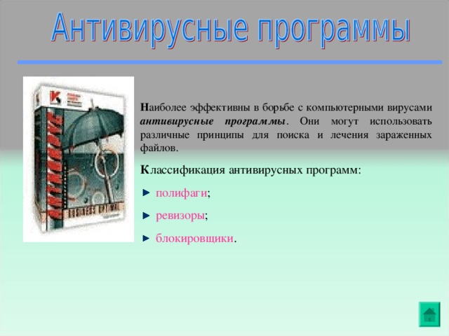 Н аиболее эффективны в борьбе с компьютерными вирусами антивирусные программы . Они могут использовать различные принципы для поиска и лечения зараженных файлов. К лассификация антивирусных программ:  полифаги ;  ревизоры ;  блокировщики .                                    