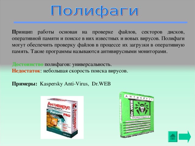 П ринцип работы основан на проверке файлов, секторов дисков, оперативной памяти и поиске в них известных и новых вирусов. Полифаги могут обеспечить проверку файлов в процессе их загрузки в оперативную память. Такие программы называются антивирусными мониторами. Достоинство  полифагов: универсальность. Недостаток : небольшая скорость поиска вирусов. Примеры:  Kaspersky Anti-Virus, Dr.WEB 
