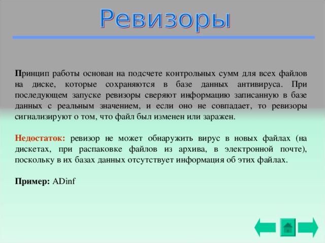 П ринцип работы основан на подсчете контрольных  сумм для всех файлов на диске, которые сохраняются в базе данных антивируса.  При последующем запуске  ревизоры сверяют информацию записанную в базе данных с реальным значением, и если оно не совпадает, то ревизоры сигнализируют о том, что файл был  изменен или заражен.  Недостаток: ревизор не может обнаружить вирус в новых файлах (на дискетах, при распаковке файлов из архива, в электронной почте), поскольку в их базах данных отсутствует информация об этих файлах. Пример: ADinf 