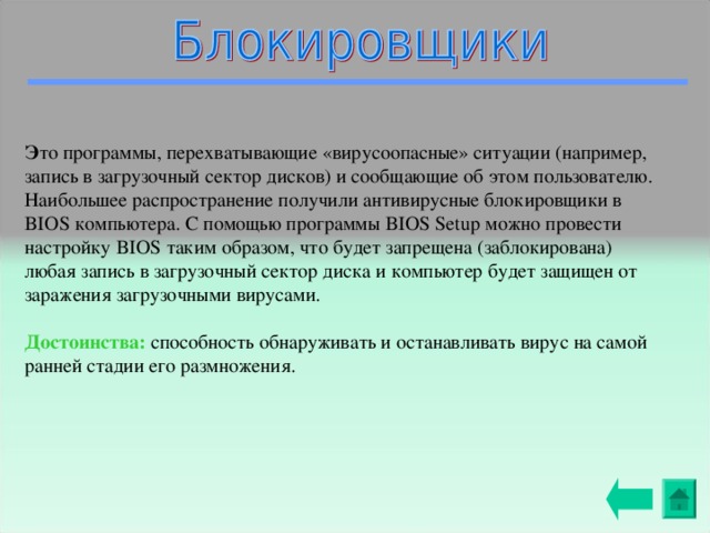 Э то программы, перехватывающие «вирусоопасные» ситуации (например, запись в загрузочный сектор дисков) и сообщающие об этом пользователю. Наибольшее распространение получили антивирусные блокировщики в BIOS компьютера. С помощью программы BIOS Setup можно провести настройку BIOS таким образом, что будет запрещена (заблокирована) любая запись в загрузочный сектор диска и компьютер будет защищен от заражения загрузочными вирусами. Достоинства: способность обнаруживать и останавливать вирус на самой ранней стадии его размножения. 