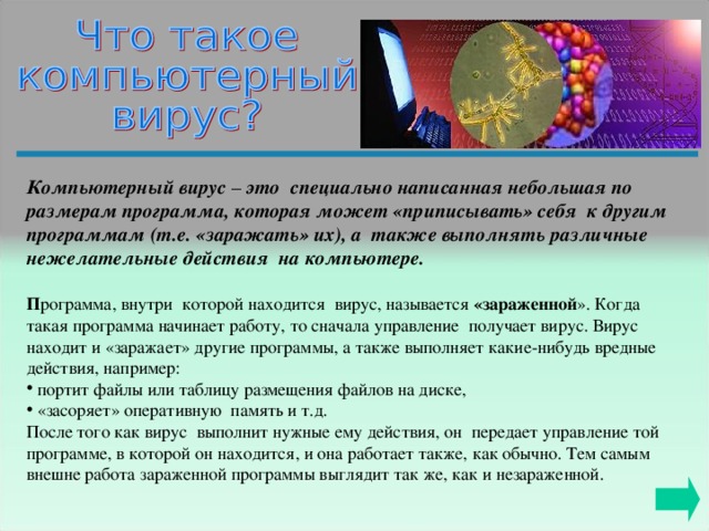 Компьютерный вирус – это специально написанная небольшая по размерам программа, которая может «приписывать» себя к другим программам (т.е. «заражать» их), а также выполнять различные нежелательные действия на компьютере.   П рограмма, внутри которой находится вирус, называется «зараженной ». Когда такая программа начинает работу, то сначала управление получает вирус. Вирус находит и «заражает» другие программы, а также выполняет какие-нибудь вредные действия, например:  портит файлы или таблицу размещения файлов на диске,  «засоряет» оперативную память и т.д.  После того как вирус выполнит нужные ему действия, он передает управление той программе, в которой он находится, и она работает также, как обычно. Тем самым внешне работа зараженной программы выглядит так же, как и незараженной. 