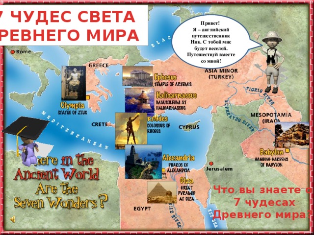 7 ЧУДЕС СВЕТА ДРЕВНЕГО МИРА Привет! Я – английский путешественник Ник. С тобой мне будет веселей. Путешествуй вместе со мной! Ты заинтересовался (-ась) этой темой и тебе уже не терпится узнать, что же дальше? Не торопясь подводи мышку к каждому объекту на слайде и узнаешь много интересного. Удачного путешествия! Что вы знаете о 7 чудесах Древнего мира?  